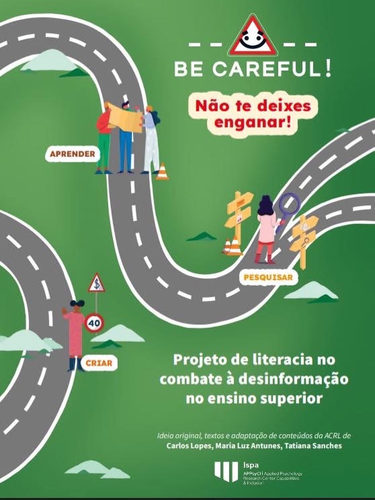 Lopes, C., Antunes, M. L., & Sanches, T. (2025). “Be Careful!
Não te deixes enganar!” Projeto de literacia no combate à desinformação no ensino superior. Edições Ispa. Repositório ISPA.http://hdl.handle.net/10400.12/13586
Novo EBOOK sobre um projeto na área da Literacia da Informação em Contexto Académico.
Agradecimento aos autores: Tatiana Sanches, Carlos Lopes e Maria Luz Antunes.
Resumo:
O projeto BE CAREFUL! assenta numa relação de confiança
e parceria entre as bibliotecas, os seus profissionais,
estudantes e investigadores. O objetivo é combater
a dimensão académica e científica do fenómeno da
desinformação e garantir a integridade académica,
desenvolvendo melhores e mais apuradas competências
para o estudo, investigação, publicação e divulgação
do conhecimento científico. Para tal, serão traduzidos e
adaptados instrumentos e ferramentas que melhorem a
qualidade do trabalho académico através do reforço de
critérios baseados na literacia da informação, quer na
seleção da credibilidade das fontes, quer na aferição de
critérios de qualidade das publicações científicas, quer na
prevenção do plágio e de outras práticas académicas ilícitas.
Palavras-chave: Integridade académica; Pensamento crítico;
Literacia da informação; Desinformação; Estratégias de
aprendizagem; Ferramentas; Referencial da ACRL; Ensino superior. Instagram Post