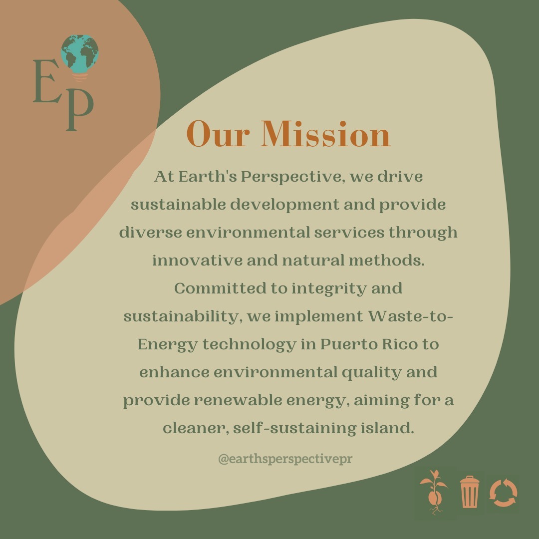 At Earth's Perspective, our mission is to drive sustainable development and provide diverse environmental services through innovative and natural methods. We are committed to integrity, accountability, respect, leadership, teamwork, compassion, innovation, sustainability, community benefit, and passion. By implementing Waste-to-Energy technology in Puerto Rico, we aim to enhance environmental quality, provide renewable energy, and manage waste responsibly, paving the way for a cleaner, self-sustaining island.
Be part of the solution!
#sustainability #ecofriendlyliving #environmentalawareness #environmentalresponsibility #greenmission #mission #earthsperspective #wastetoenergy #takingaction